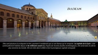 Elles sont plusieurs à se disputer le titre, pourtant il semblerait que ce soit Damas qui le remporte. La capitale de la Syrie a été
continuellement habitée depuis le Xe millénaire avant J.C, d'après de récentes fouilles archéologiques, elle serait donc la ville la
plus ancienne du monde. Elle est citée dans la Bible et fut la prestigieuse capitale omeyyade
DAMAS
 