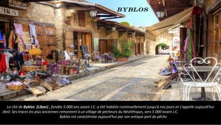 La cité de Byblos (Liban) , fondée 5 000 ans avant J.C. a été habitée continuellement jusqu'à nos jours et s'appelle aujourd'hui
Jbeil. Ses traces les plus anciennes remontent à un village de pécheurs du Néolithique, vers 5 000 avant J.C.
Byblos est caractérisée aujourd'hui par son antique port de pêche
Byblos
 