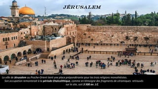 La ville de Jérusalem au Proche-Orient tient une place prépondérante pour les trois religions monothéistes.
Son occupation remonterait à la période Chalcolithique, comme en témoigne des fragments de céramiques retrouvés
sur le site, soit 3 500 av. J.C.
Jérusalem
 