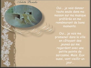 Oui... je vais danser
 toute seule dans ma
maison sur ma musique
   préférée en me
 remémorant de bons
      moments.

    Oui... je vais me
promener dans la ville
    en côtoyant des
     jeunes qui me
  regardent avec une
   petite pointe de
 sarcasme. Mais…Eux
 aussi, vont vieillir un
          jour...
 