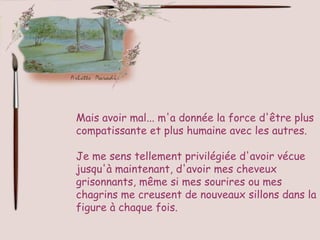 Mais avoir mal... m'a donnée la force d'être plus
compatissante et plus humaine avec les autres.

Je me sens tellement privilégiée d'avoir vécue
jusqu'à maintenant, d'avoir mes cheveux
grisonnants, même si mes sourires ou mes
chagrins me creusent de nouveaux sillons dans la
figure à chaque fois.
 