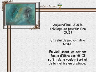 Aujourd'hui...J'ai le
 privilège de pouvoir dire
           OUI !

 Et celui de pouvoir dire
          NON!

 En vieillissant, ça devient
  facile d'être positif. Il
suffit de le vouloir fort et
de le mettre en pratique.
 