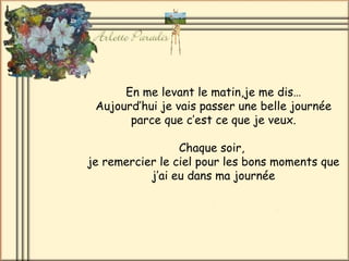 En me levant le matin,je me dis…
 Aujourd’hui je vais passer une belle journée
       parce que c’est ce que je veux.

                 Chaque soir,
je remercier le ciel pour les bons moments que
           j’ai eu dans ma journée
 