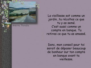 La vieillesse est comme un
 jardin…tu récoltes ce que
        tu y as semé.
    C’est aussi comme un
   compte en banque. Tu
retires ce que tu as amassé.


 Donc, mon conseil pour toi
serait de déposer beaucoup
de bonheur sur ton compte
    en banque avant ta
         vieillesse.
 