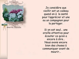Je considère que
 vieillir est un cadeau
  quand on à la santé
pour l’apprécier et une
ou un compagnon pour
       la partager.

 Si on est seul… une
oreille attentive pour
  écouter ce qu’on a
   encore à dire…
  Nous avons encore
  bien des choses à
communiquer avant de
        mourir…
 