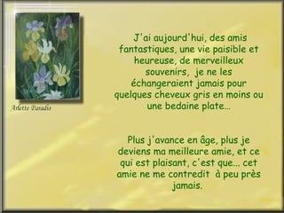 J'ai aujourd'hui, des amis
 fantastiques, une vie paisible et
     heureuse, de merveilleux
       souvenirs, je ne les
    échangeraient jamais pour
quelques cheveux gris en moins ou
       une bedaine plate…


   Plus j'avance en âge, plus je
deviens ma meilleure amie, et ce
 qui est plaisant, c'est que... cet
amie ne me contredit à peu près
              jamais.
 