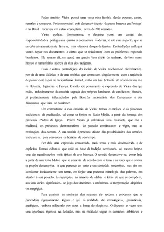 Padre Antônio Vieira possui uma vasta obra literária desde poemas, cartas,
sermões e romances. Foi responsável pelo desenvolvimento da prosa barroca em Portugal
e no Brasil. Escreveu em estilo conceptista, cerca de 200 sermões.
Vieira explica, diversamente, o desastre como um castigo das
responsabilidades portuguesas quanto à escravatura moderna, é sob esse aspecto, que se
percebe a impressionante firmeza, mais ofensiva do que defensiva. Contradições análogas
vamos topar nos documentos e cartas que se relacionam com os problemas regionais
brasileiros. Ele sempre dá, em geral, um quadro bem cheio de realismo, de bom senso
prático e humanitário acerca da vida dos indígenas.
Essas e outras contradições do ideário de Vieira resolvam-se formalmente,
por via de uma dialética e de uma retórica que contrastam singularmente com a tendência
de pensar e de expor do racionalismo formal, então em fase brilhante de desenvolvimento
na Holanda, Inglaterra e França. O estilo de pensamento e expressão de Vieira diverge
muito, inclusivamente da oratória sagrada dos próprios luminares do catolicismo francês,
já profundamente influenciados pela filosofia racionalista dos Cartesianos e dos
Jansenistas que tinha de combater.
Um contrastante à essa oratória de Vieira, temos os moldes e os processos
tradicionais da predicação, tal como se forjou na Idade Média, a partir da herança dos
primeiros Padres da Igreja. Porém Vieira já enfrentava uma realidade, que não a
medieval, os processos demonstrativos do passado continuavam e vigor, mas as
motivações dos homens. A sua oratória é precisou utilizar das possibilidades dos sermões
tradicionais, para convencer os homens de seu tempo.
Fez dele uma expressão consumada, mais tensa e mais desenvolvida e de
explicitas formas culturais que estão na base da tradição sermonaria, ao mesmo tempo
uma das manifestações mais típicas da arte barroca. O sermão desenvolve-se, como hoje
a partir de um texto bíblico que se comenta de acordo com o tema e as teses que o orador
se propõe desenvolver. A que pertence ao texto e seu conteúdo preceptivo, mas sim em
considerar isoladamente um termo, em forjar uma pretensa etimologia das palavras, em
atender à sua posição, às repetições, ao número de sílabas e letras de que se compõem,
aos seus vários significados, ao jogo dos sinônimos e antônimos, à interpretação alegórica
ou anagógica.
Para exprimir as essências das palavras ele recorre a processor que se
pretendem rigorosamente lógicos e que na realidade são etimológicos, gramaticais,
analógicos, embora utilizando por vezes a forma do silogismo. O discurso as vezes tem
uma aparência rigorosa na dedução, mas na realidade segue os caminhos arbitrários e
 