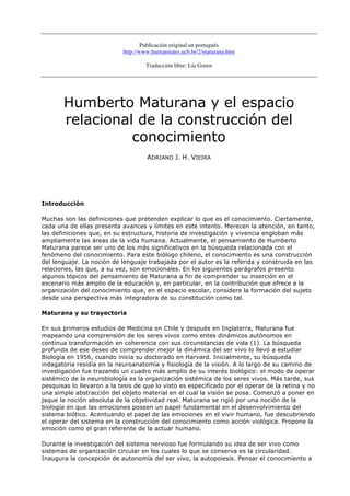 Publicación original en portugués
                            http://www.humanitates.ucb.br/2/maturana.htm

                                    Traducción libre: Lía Goren




       Humberto Maturana y el espacio
       relacional de la construcción del
                 conocimiento
                                     ADRIANO J. H. VIEIRA




Introducción

Muchas son las definiciones que pretenden explicar lo que es el conocimiento. Ciertamente,
cada una de ellas presenta avances y límites en este intento. Merecen la atención, en tanto,
las definiciones que, en su estructura, historia de investigación y vivencia engloban más
ampliamente las áreas de la vida humana. Actualmente, el pensamiento de Humberto
Maturana parece ser uno de los más significativos en la búsqueda relacionada con el
fenómeno del conocimiento. Para este biólogo chileno, el conocimiento es una construcción
del lenguaje. La noción de lenguaje trabajada por el autor es la referida y construida en las
relaciones, las que, a su vez, son emocionales. En los siguientes parágrafos presento
algunos tópicos del pensamiento de Maturana a fin de comprender su inserción en el
escenario más amplio de la educación y, en particular, en la contribución que ofrece a la
organización del conocimiento que, en el espacio escolar, considere la formación del sujeto
desde una perspectiva más integradora de su constitución como tal.

Maturana y su trayectoria

En sus primeros estudios de Medicina en Chile y después en Inglaterra, Maturana fue
mapeando una comprensión de los seres vivos como entes dinámicos autónomos en
continua transformación en coherencia con sus circunstancias de vida (1). La búsqueda
profunda de ese deseo de comprender mejor la dinámica del ser vivo lo llevó a estudiar
Biología en 1956, cuando inicia su doctorado en Harvard. Inicialmente, su búsqueda
indagatoria residía en la neuroanatomía y fisiología de la visión. A lo largo de su camino de
investigación fue trazando un cuadro más amplio de su interés biológico: el modo de operar
sistémico de la neurobiología es la organización sistémica de los seres vivos. Más tarde, sus
pesquisas lo llevaron a la tesis de que lo visto es especificado por el operar de la retina y no
una simple abstracción del objeto material en el cual la visión se posa. Comenzó a poner en
jaque la noción absoluta de la objetividad real. Maturana se rigió por una noción de la
biología en que las emociones poseen un papel fundamental en el desenvolvimiento del
sistema biótico. Acentuando el papel de las emociones en el vivir humano, fue descubriendo
el operar del sistema en la construcción del conocimiento como acción viológica. Propone la
emoción como el gran referente de la actuar humano.

Durante la investigación del sistema nervioso fue formulando su idea de ser vivo como
sistemas de organización circular en los cuales lo que se conserva es la circularidad.
Inaugura la concepción de autonomía del ser vivo, la autopoiesis. Pensar el conocimiento a
 