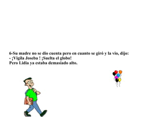 6-Su madre no se dio cuenta pero en cuanto se giró y la vio, dijo: - ¡Vigila Joseba ! ¡Suelta el globo! Pero Lidia ya estaba demasiado alto.  