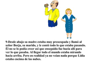  9-Desde abajo su madre estaba muy preocupada y llamó al señor Borja, su marido, y le contó todo lo que estaba pasando. Él no se lo podía creer así que enseguida fue hacia allí para ver lo que pasaba. Al llegar todo el mundo estaba mirando hacia arriba. Pero en realidad ya no veían nada porque Lidia estaba encima de las nubes. 