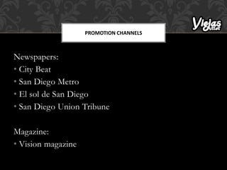 Newspapers:
• City Beat
• San Diego Metro
• El sol de San Diego
• San Diego Union Tribune
Magazine:
• Vision magazine
PROMOTION CHANNELS
 