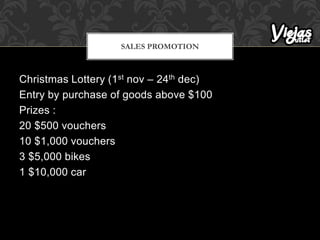 Christmas Lottery (1st nov – 24th dec)
Entry by purchase of goods above $100
Prizes :
20 $500 vouchers
10 $1,000 vouchers
3 $5,000 bikes
1 $10,000 car
SALES PROMOTION
 