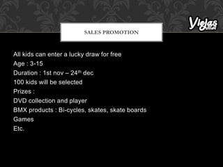 All kids can enter a lucky draw for free
Age : 3-15
Duration : 1st nov – 24th dec
100 kids will be selected
Prizes :
DVD collection and player
BMX products : Bi-cycles, skates, skate boards
Games
Etc.
SALES PROMOTION
 