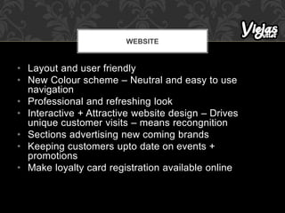 • Layout and user friendly
• New Colour scheme – Neutral and easy to use
navigation
• Professional and refreshing look
• Interactive + Attractive website design – Drives
unique customer visits – means recongnition
• Sections advertising new coming brands
• Keeping customers upto date on events +
promotions
• Make loyalty card registration available online
WEBSITE
 