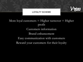 More loyal customers = Higher turnover = Higher
profit
Customers information
Brand enhancement
Easy communication with customers
Reward your customers for their loyalty
LOYALTY SCHEME
 