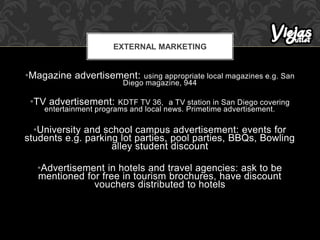 •Magazine advertisement: using appropriate local magazines e.g. San
Diego magazine, 944
•TV advertisement: KDTF TV 36, a TV station in San Diego covering
entertainment programs and local news. Primetime advertisement.
•University and school campus advertisement: events for
students e.g. parking lot parties, pool parties, BBQs, Bowling
alley student discount
•Advertisement in hotels and travel agencies: ask to be
mentioned for free in tourism brochures, have discount
vouchers distributed to hotels
EXTERNAL MARKETING
 