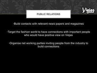 •Build contacts with relevant news papers and magazines
•Target the fashion world to have connections with important people
who would have positive view on Viejas
•Organise net working parties inviting people from the industry to
build connections
PUBLIC RELATIONS
 