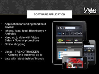 • Application for leading hand held
device:
• Iphone/ Ipad/ Ipod, Blackberrys +
Androids
• Keep up to date with Viejas
Sales + Special promotions
• Online shopping
• Viejas - TREND TRACKER
– Keeping the audience up to
• date with latest fashion/ brands
SOFTWARE APPLICATION
 