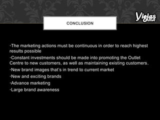 •The marketing actions must be continuous in order to reach highest
results possible
•Constant investments should be made into promoting the Outlet
Centre to new customers, as well as maintaining existing customers.
•New brand images that’s in trend to current market
•New and exciting brands
•Advance marketing
•Large brand awareness
CONCLUSION
 