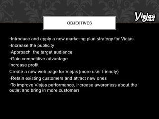 •Introduce and apply a new marketing plan strategy for Viejas
•Increase the publicity
•Approach the target audience
•Gain competitive advantage
Increase profit
Create a new web page for Viejas (more user friendly)
•Retain existing customers and attract new ones
•To improve Viejas performance, increase awareness about the
outlet and bring in more customers
OBJECTIVES
 