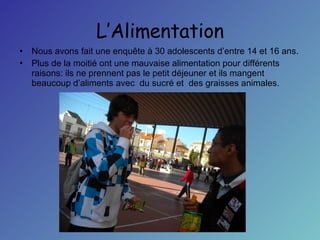 L’Alimentation Nous avons fait une enquête à 30 adolescents d’entre 14 et 16 ans.  Plus de la moitié ont une mauvaise alimentation pour différents raisons: ils ne prennent pas le petit déjeuner et ils mangent beaucoup d’aliments avec  du sucré et  des graisses animales.  