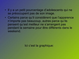 Il y a un petit pourcentage d’adolescents qui ne se préoccupent pas de son image. Certains parce qu’il considèrent que l’apparence n’importe pas beaucoup, autres parce qu’ils pensent qu’est meilleur ne s’arrangent pas pendant la semaine pour être différents dans le weekend.  Ici c’est la graphique: 