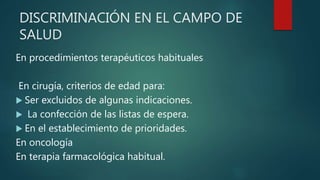 DISCRIMINACIÓN EN EL CAMPO DE
SALUD
En procedimientos terapéuticos habituales
En cirugía, criterios de edad para:
 Ser excluidos de algunas indicaciones.
 La confección de las listas de espera.
 En el establecimiento de prioridades.
En oncología
En terapia farmacológica habitual.
 