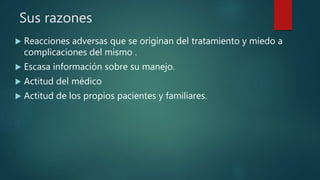 Sus razones
 Reacciones adversas que se originan del tratamiento y miedo a
complicaciones del mismo .
 Escasa información sobre su manejo.
 Actitud del médico
 Actitud de los propios pacientes y familiares.
 