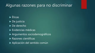 Algunas razones para no discriminar
 Éticas
 De justicia
 De derecho
 Evidencias médicas
 Argumentos sociodemográficos
 Razones científicas
 Aplicación del sentido común
 
