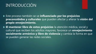 INTRODUCCIÓN
 Este proceso también se ve influenciado por los prejuicios
preconcebidos y culturales que pueden afectar y alterar la visión del
propio envejecimiento.
 El mantener libre de estos prejuicios la atención médica, social y
cultural que reciben los adultos mayores, favorece un envejecimiento
socialmente armónico y libre de violencia y cambia la forma en que
se pueden generar las redes sociales.
 