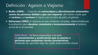Definición : Ageism o Viejismo
 Butler (1969) : Conjunto de estereotipos y discriminación sistemática
contra las personas debido a que son mayores, del mismo modo que
el racismo y el sexismo lo hacen con el color de piel y el género.
 Salvarezza (2002) el viejismo es una conducta compleja, determinada por
la población para devaluar consciente e inconscientemente el estatus
social de la ancianidad.
Esteriotipos : Se llama estereotipo a la serie
de pensamientos y predicciones que se asocian a
personas que comparten ciertas características,
limitando las opciones bajo las cuales estas podrían actuar
 