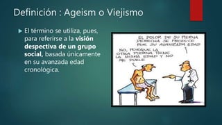 Definición : Ageism o Viejismo
 El término se utiliza, pues,
para referirse a la visión
despectiva de un grupo
social, basada únicamente
en su avanzada edad
cronológica.
 