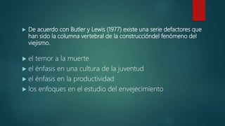  De acuerdo con Butler y Lewis (1977) existe una serie defactores que
han sido la columna vertebral de la construccióndel fenómeno del
viejismo.
 el temor a la muerte
 el énfasis en una cultura de la juventud
 el énfasis en la productividad
 los enfoques en el estudio del envejecimiento
 