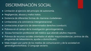 DISCRIMINACIÓN SOCIAL
 Limitación al ejercicio del principio de autonomía.
 Negligencias, abusos y malos tratos.
 Existencia de diferentes formas de «barreras ciudadanas»
 Limitaciones a la convivencia intergeneracional.
 Limitaciones al ejercicio de determinados derechos (conducir).
 Pobreza en el campo de la investigación gerontogeríatrica.
 Escasa formación profesional del médico que atiende adultos mayores.
 Pobreza de recursos sociales orientados al adulto mayor(residencias ,centros de día,
programas de teleasistencia, ayudas a domicilio,etc).
 Mala imagen por parte de los medios de comunicación y de la sociedad en
general(gerontofobia). O Lenguaje sectario.
 