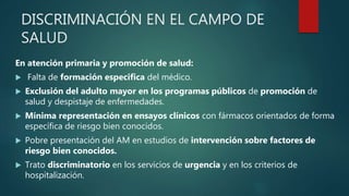 DISCRIMINACIÓN EN EL CAMPO DE
SALUD
En atención primaria y promoción de salud:
 Falta de formación especifica del médico.
 Exclusión del adulto mayor en los programas públicos de promoción de
salud y despistaje de enfermedades.
 Mínima representación en ensayos clínicos con fármacos orientados de forma
específica de riesgo bien conocidos.
 Pobre presentación del AM en estudios de intervención sobre factores de
riesgo bien conocidos.
 Trato discriminatorio en los servicios de urgencia y en los criterios de
hospitalización.
 
