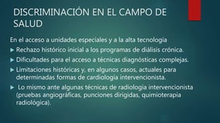 DISCRIMINACIÓN EN EL CAMPO DE
SALUD
En el acceso a unidades especiales y a la alta tecnología
 Rechazo histórico inicial a los programas de diálisis crónica.
 Dificultades para el acceso a técnicas diagnósticas complejas.
 Limitaciones históricas y, en algunos casos, actuales para
determinadas formas de cardiología intervencionista.
 Lo mismo ante algunas técnicas de radiología intervencionista
(pruebas angiográficas, punciones dirigidas, quimioterapia
radiológica).
 