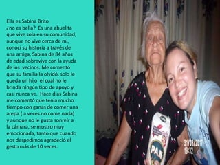 Ella es Sabina Brito
¿no es bella? Es una abuelita
que vive sola en su comunidad,
aunque no vive cerca de mi,
conocí su historia a través de
una amiga, Sabina de 84 años
de edad sobrevive con la ayuda
de los vecinos. Me comentó
que su familia la olvidó, solo le
queda un hijo el cual no le
brinda ningún tipo de apoyo y
casi nunca ve. Hace días Sabina
me comentó que tenia mucho
tiempo con ganas de comer una
arepa ( a veces no come nada)
y aunque no le gusta sonreír a
la cámara, se mostro muy
emocionada, tanto que cuando
nos despedimos agradeció el
gesto más de 10 veces.
 