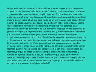 Sabina es la persona que me ha inspirado hace varios meses atrás a realizar un
proyecto social llamado “adopta un abuelo” el cual consiste en ubicar un abuelo
en tu comunidad, que esté desprotegido y poder ofrecerle la ayuda necesaria
según nuestro alcance, que favorezca el sano desenvolvimiento de la comunidad
anciana a nivel nacional, ya que para nadie es un secreto que cada día perdemos
muchos de estos abuelitos por causas que pudiesen haber sido evitadas. Sabina
ya prácticamente forma parte de la familia, mi esposo y yo solemos estar
pendiente de como se encuentra, de sus exámenes médicos y de su bienestar en
general, hace poco le regalamos una cocina nueva y es impresionante la felicidad
que causamos con ese simple gesto, en ocasiones por nuestras múltiples
ocupaciones suelo pasar uno o dos días sin hablar con ella, pero siempre trato de
no distanciarme por tanto tiempo, pienso que la fuerza que debe mover este tipo
de acciones es el amor, no el compromiso, porque los compromisos pueden
olvidarse, pero el amor no, el amor te habla, está ahí; pienso si realmente somos
nosotros quienes hacemos algo por estos seres o si son ellos los que hacen por
nosotros, porque en estos casos casi siempre el sentimiento es recíproco y
aunque en algunos casos no lo sea, la satisfacción que causa es realmente
hermosa. Yo le dije viejita eres diabética cuídate y no comas tanta arepa, ella me
respondió catira (dice que mi nombre es muy largo) ya yo estoy viviendo ñapa
asi que me voy a comer tres jajajaj es bella!!!
 