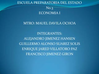 ESCUELA PREPARATORIA DEL ESTADO  No.3 ECONOMIA I MTRO: MAUEL DAVILA OCHOA  INTEGRANTES: ALEJANDRO JIMENEZ HANSEN GUILLERMO ALONSO SUAREZ SOLIS ENRIQUE JARED VILLATORO PAZ FRANCISCO JIMENEZ GIRON 