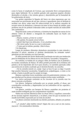 como lo hacía el empleado de Correos, que raramente llevó correspondencia
para algún habitante. De su maletín gastado sólo aparecían papeles oficiales
destinados al alcalde, o los retratos graves y descoloridos por la humedad de
los gobernantes de turno.
      Las gentes esperaban la llegada del barco sin otras esperanzas que ver
renovadas sus provisiones de sal, gas, cerveza y aguardiente, pero al dentista lo
recibían con alivio, sobre todo los sobrevivientes de la malaria cansados de
escupir restos de dentadura y deseosos de tener la boca limpia de astillas, para
probarse una de las prótesis ordenadas sobre un tapete morado de indiscutible
aire cardenalicio.
      Despotricando contra el Gobierno, el dentista les limpiaba las encías de los
últimos restos de dientes y enseguida les ordenaba hacer un buche con
aguardiente.
      —Bueno, veamos. ¿Cómo te va ésta?
      —Me aprieta. No puedo cerrar la boca.
      —¡Joder! Qué tipos tan delicados. A ver, pruébate otra.
      —Me viene suelta. Se me va a caer si estornudo.
      —Y para qué te resfrías, pendejo. Abre la boca.
      Y le obedecían.
      Luego de probarse diferentes dentaduras encontraban la más cómoda y
discutían el precio, mientras el dentista desinfectaba las restantes sumer-
giéndolas en una marmita con cloro hervido.
      El sillón portátil del doctor Rubicundo Loachamín era toda una institución
para los habitantes de las riberas de los ríos Zamora, Yacuambi y Nangaritza.
      En realidad, se trataba de un antiguo sillón de barbero con el pedestal y
los bordes esmaltados de blanco. El sillón portátil precisaba de la fortaleza del
patrón y de los tripulantes del Sucre para alzarlo, y se asentaba apernado sobre
una tarima de un metro cuadrado que el dentista llamaba «la consulta».
      —En la consulta mando yo, carajo. Aquí se hace lo que yo digo. Cuando
baje pueden llamarme sacamuelas, hurgahocicos, palpalenguas, o como se les
antoje, y hasta es posible que les acepte un trago.
      Quienes esperaban turno mostraban caras de padecimiento extremo, y los
que pasaban por las pinzas extractoras tampoco tenían mejor semblante.
      Los únicos personajes sonrientes en las cercanías de la consulta eran los
jíbaros mirando acuclillados.
      Los jíbaros. Indígenas rechazados por su propio pueblo, el shuar, por
considerarlos envilecidos y degenerados con las costumbres de los «apaches»,
de los blancos.
      Los jíbaros, vestidos con harapos de blanco, aceptaban sin protestas el
mote-nombre endilgado por los conquistadores españoles.
      Había una enorme diferencia entre un shuar altivo y orgulloso, conocedor
de las secretas regiones amazónicas, y un jíbaro, como los que se reunían en el
muelle de El Idilio esperando por un resto de alcohol.
      Los jíbaros sonreían mostrando sus dientes puntudos, afilados con piedras
de río.
      —¿Y ustedes? ¿Qué diablos miran? Algún día van a caer en mis manos,
macacos —los amenazaba el dentista.


                                        10
 