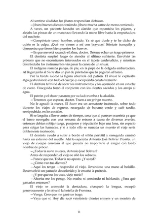 Al sentirse aludidos los jíbaros respondían dichosos.
      —Jíbaro buenos dientes teniendo. Jíbaro mucha carne de mono comiendo.
      A veces, un paciente lanzaba un alarido que espantaba los pájaros, y
alejaba las pinzas de un manotazo llevando la mano libre hasta la empuñadura
del machete.
      —Compórtate como hombre, cojudo. Ya sé que duele y te he dicho de
quién es la culpa. ¡Qué me vienes a mí con bravatas! Siéntate tranquilo y
demuestra que tienes bien puestos los huevos.
      —Es que me está sacando el alma, doctor. Déjeme echar un trago primero.
      El dentista suspiró luego de atender al último sufriente. Envolvió las
prótesis que no encontraron interesados en el tapete cardenalicio, y mientras
desinfectaba los instrumentos vio pasar la canoa de un shuar.
      El indígena remaba parejo, de pie, en la popa de la delgada embarcación.
Al llegar junto al Sucre dio un par de paletadas que lo pegaron al barco.
      Por la borda asomó la figura aburrida del patrón. El shuar le explicaba
algo gesticulando con todo el cuerpo y escupiendo constantemente.
      El dentista terminó de secar los instrumentos y los acomodó en un estuche
de cuero. Enseguida tomó el recipiente con los dientes sacados y los arrojó al
agua.
      El patrón y el shuar pasaron por su lado rumbo a la alcaldía.
      —Tenemos que esperar, doctor. Traen a un gringo muerto.
      No le agradó la nueva. El Sucre era un armatoste incómodo, sobre todo
durante los viajes de regreso, recargado de banano verde y café tardío,
semipodrido, en los costales.
      Si se largaba a llover antes de tiempo, cosa que al parecer ocurriría ya que
el barco navegaba con una semana de retraso a causa de diversas averías,
entonces debían cobijar carga, pasajeros y tripulación bajo una lona, sin espacio
para colgar las hamacas, y si a todo ello se sumaba un muerto el viaje sería
doblemente incómodo.
      El dentista ayudó a subir a bordo el sillón portátil y enseguida caminó
hasta un extremo del muelle. Ahí lo esperaba Antonio José Bolívar Proaño, un
viejo de cuerpo correoso al que parecía no importarle el cargar con tanto
nombre de prócer.
      —¿Todavía no te mueres, Antonio José Bolívar?
      Antes de responder, el viejo se olió los sobacos.
      —Parece que no. Todavía no apesto. ¿Y usted?
      —¿Cómo van tus dientes?
      —Aquí los tengo —respondió el viejo, llevándose una mano al bolsillo.
Desenvolvió un pañuelo descolorido y le enseñó la prótesis.
      —¿Y por qué no los usas, viejo necio?
      —Ahorita me los pongo. No estaba ni comiendo ni hablando. ¿Para qué
gastarlos entonces?
      El viejo se acomodó la dentadura, chasqueó la lengua, escupió
generosamente y le ofreció la botella de Frontera.
      —Venga. Creo que me gané un trago.
      —Vaya que sí. Hoy día sacó veintisiete dientes enteros y un montón de



                                        11
 