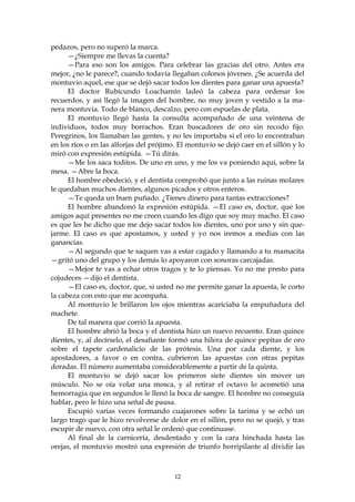 pedazos, pero no superó la marca.
      —¿Siempre me llevas la cuenta?
      —Para eso son los amigos. Para celebrar las gracias del otro. Antes era
mejor, ¿no le parece?, cuando todavía llegaban colonos jóvenes. ¿Se acuerda del
montuvio aquel, ese que se dejó sacar todos los dientes para ganar una apuesta?
      El doctor Rubicundo Loachamín ladeó la cabeza para ordenar los
recuerdos, y así llegó la imagen del hombre, no muy joven y vestido a la ma-
nera montuvia. Todo de blanco, descalzo, pero con espuelas de plata.
      El montuvio llegó hasta la consulta acompañado de una veintena de
individuos, todos muy borrachos. Eran buscadores de oro sin recodo fijo.
Peregrinos, los llamaban las gentes, y no les importaba si el oro lo encontraban
en los ríos o en las alforjas del prójimo. El montuvio se dejó caer en el sillón y lo
miró con expresión estúpida. —Tú dirás.
      —Me los saca toditos. De uno en uno, y me los va poniendo aquí, sobre la
mesa. —Abre la boca.
      El hombre obedeció, y el dentista comprobó que junto a las ruinas molares
le quedaban muchos dientes, algunos picados y otros enteros.
      —Te queda un buen puñado. ¿Tienes dinero para tantas extracciones?
      El hombre abandonó la expresión estúpida. —El caso es, doctor, que los
amigos aquí presentes no me creen cuando les digo que soy muy macho. El caso
es que les he dicho que me dejo sacar todos los dientes, uno por uno y sin que-
jarme. El caso es que apostamos, y usted y yo nos iremos a medias con las
ganancias.
      —Al segundo que te saquen vas a estar cagado y llamando a tu mamacita
—gritó uno del grupo y los demás lo apoyaron con sonoras carcajadas.
      —Mejor te vas a echar otros tragos y te lo piensas. Yo no me presto para
cojudeces —dijo el dentista.
      —El caso es, doctor, que, si usted no me permite ganar la apuesta, le corto
la cabeza con esto que me acompaña.
      Al montuvio le brillaron los ojos mientras acariciaba la empuñadura del
machete.
      De tal manera que corrió la apuesta.
      El hombre abrió la boca y el dentista hizo un nuevo recuento. Eran quince
dientes, y, al decírselo, el desafiante formó una hilera de quince pepitas de oro
sobre el tapete cardenalicio de las prótesis. Una por cada diente, y los
apostadores, a favor o en contra, cubrieron las apuestas con otras pepitas
doradas. El número aumentaba considerablemente a partir de la quinta.
      El montuvio se dejó sacar los primeros siete dientes sin mover un
músculo. No se oía volar una mosca, y al retirar el octavo lo acometió una
hemorragia que en segundos le llenó la boca de sangre. El hombre no conseguía
hablar, pero le hizo una señal de pausa.
      Escupió varias veces formando cuajarones sobre la tarima y se echó un
largo trago que le hizo revolverse de dolor en el sillón, pero no se quejó, y tras
escupir de nuevo, con otra señal le ordenó que continuase.
      Al final de la carnicería, desdentado y con la cara hinchada hasta las
orejas, el montuvio mostró una expresión de triunfo horripilante al dividir las



                                         12
 