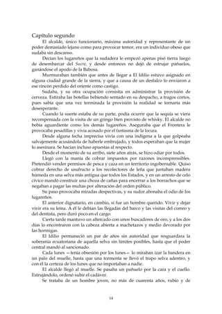Capítulo segundo
      El alcalde, único funcionario, máxima autoridad y representante de un
poder demasiado lejano como para provocar temor, era un individuo obeso que
sudaba sin descanso.
      Decían los lugareños que la sudadera le empezó apenas pisó tierra luego
de desembarcar del Sucre, y desde entonces no dejó de estrujar pañuelos,
ganándose el apodo de la Babosa.
      Murmuraban también que antes de llegar a El Idilio estuvo asignado en
alguna ciudad grande de la sierra, y que a causa de un desfalco lo enviaron a
ese rincón perdido del oriente como castigo.
      Sudaba, y su otra ocupación consistía en administrar la provisión de
cerveza. Estiraba las botellas bebiendo sentado en su despacho, a tragos cortos,
pues sabía que una vez terminada la provisión la realidad se tornaría más
desesperante.
      Cuando la suerte estaba de su parte, podía ocurrir que la sequía se viera
recompensada con la visita de un gringo bien provisto de whisky. El alcalde no
bebía aguardiente como los demás lugareños. Aseguraba que el Frontera le
provocaba pesadillas y vivía acosado por el fantasma de la locura.
      Desde alguna fecha imprecisa vivía con una indígena a la que golpeaba
salvajemente acusándola de haberle embrujado, y todos esperaban que la mujer
lo asesinara. Se hacían incluso apuestas al respecto.
      Desde el momento de su arribo, siete años atrás, se hizo odiar por todos.
      Llegó con la manía de cobrar impuestos por razones incomprensibles.
Pretendió vender permisos de pesca y caza en un territorio ingobernable. Quiso
cobrar derecho de usufructo a los recolectores de leña que juntaban madera
húmeda en una selva más antigua que todos los Estados, y en un arresto de celo
cívico mandó construir una choza de cañas para encerrar a los borrachos que se
negaban a pagar las multas por alteración del orden público.
      Su paso provocaba miradas despectivas, y su sudor abonaba el odio de los
lugareños.
      El anterior dignatario, en cambio, sí fue un hombre querido. Vivir y dejar
vivir era su lema. A él le debían las llegadas del barco y las visitas del correo y
del dentista, pero duró poco en el cargo.
      Cierta tarde mantuvo un altercado con unos buscadores de oro, y a los dos
días lo encontraron con la cabeza abierta a machetazos y medio devorado por
las hormigas.
      El Idilio permaneció un par de años sin autoridad que resguardara la
soberanía ecuatoriana de aquella selva sin límites posibles, hasta que el poder
central mandó al sancionado.
      Cada lunes —tenía obsesión por los lunes— lo miraban izar la bandera en
un palo del muelle, hasta que una tormenta se llevó el trapo selva adentro, y
con él la certeza de los lunes que no importaban a nadie.
      El alcalde llegó al muelle. Se pasaba un pañuelo por la cara y el cuello.
Estrujándolo, ordenó subir el cadáver.
      Se trataba de un hombre joven, no más de cuarenta años, rubio y de


                                        14
 