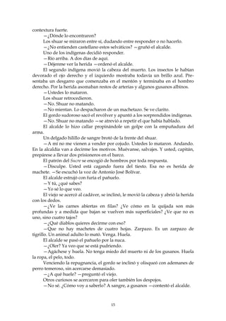 contextura fuerte.
       —¿Dónde lo encontraron?
       Los shuar se miraron entre sí, dudando entre responder o no hacerlo.
       —¿No entienden castellano estos selváticos? —gruñó el alcalde.
       Uno de los indígenas decidió responder.
       —Río arriba. A dos días de aquí.
       —Déjenme ver la herida —ordenó el alcalde.
       El segundo indígena movió la cabeza del muerto. Los insectos le habían
devorado el ojo derecho y el izquierdo mostraba todavía un brillo azul. Pre-
sentaba un desgarro que comenzaba en el mentón y terminaba en el hombro
derecho. Por la herida asomaban restos de arterias y algunos gusanos albinos.
       —Ustedes lo mataron.
       Los shuar retrocedieron.
       —No. Shuar no matando.
       —No mientan. Lo despacharon de un machetazo. Se ve clarito.
       El gordo sudoroso sacó el revólver y apuntó a los sorprendidos indígenas.
       —No. Shuar no matando —se atrevió a repetir el que había hablado.
       El alcalde lo hizo callar propinándole un golpe con la empuñadura del
arma.
       Un delgado hilillo de sangre brotó de la frente del shuar.
       —A mí no me vienen a vender por cojudo. Ustedes lo mataron. Andando.
En la alcaldía van a decirme los motivos. Muévanse, salvajes. Y usted, capitán,
prepárese a llevar dos prisioneros en el barco.
       El patrón del Sucre se encogió de hombros por toda respuesta.
       —Disculpe. Usted está cagando fuera del tiesto. Esa no es herida de
machete. —Se escuchó la voz de Antonio José Bolívar.
       El alcalde estrujó con furia el pañuelo.
       —Y tú, ¿qué sabes?
       —Yo sé lo que veo.
       El viejo se acercó al cadáver, se inclinó, le movió la cabeza y abrió la herida
con los dedos.
       —¿Ve las carnes abiertas en filas? ¿Ve cómo en la quijada son más
profundas y a medida que bajan se vuelven más superficiales? ¿Ve que no es
uno, sino cuatro tajos?
       —¿Qué diablos quieres decirme con eso?
       —Que no hay machetes de cuatro hojas. Zarpazo. Es un zarpazo de
tigrillo. Un animal adulto lo mató. Venga. Huela.
       El alcalde se pasó el pañuelo por la nuca.
       —¿Oler? Ya veo que se está pudriendo.
       —Agáchese y huela. No tenga miedo del muerto ni de los gusanos. Huela
la ropa, el pelo, todo.
       Venciendo la repugnancia, el gordo se inclinó y olisqueó con ademanes de
perro temeroso, sin acercarse demasiado.
       —¿A qué huele? —preguntó el viejo.
       Otros curiosos se acercaron para oler también los despojos.
       —No sé. ¿Cómo voy a saberlo? A sangre, a gusanos —contestó el alcalde.



                                         15
 