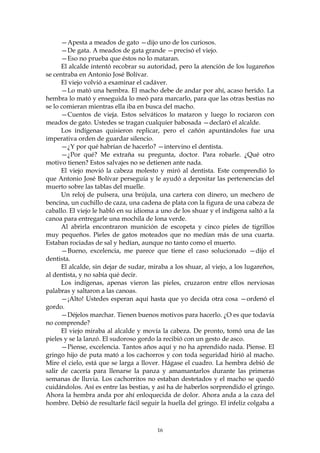 —Apesta a meados de gato —dijo uno de los curiosos.
      —De gata. A meados de gata grande —precisó el viejo.
      —Eso no prueba que éstos no lo mataran.
      El alcalde intentó recobrar su autoridad, pero la atención de los lugareños
se centraba en Antonio José Bolívar.
      El viejo volvió a examinar el cadáver.
      —Lo mató una hembra. El macho debe de andar por ahí, acaso herido. La
hembra lo mató y enseguida lo meó para marcarlo, para que las otras bestias no
se lo comieran mientras ella iba en busca del macho.
      —Cuentos de vieja. Estos selváticos lo mataron y luego lo rociaron con
meados de gato. Ustedes se tragan cualquier babosada —declaró el alcalde.
      Los indígenas quisieron replicar, pero el cañón apuntándoles fue una
imperativa orden de guardar silencio.
      —¿Y por qué habrían de hacerlo? —intervino el dentista.
      —¿Por qué? Me extraña su pregunta, doctor. Para robarle. ¿Qué otro
motivo tienen? Estos salvajes no se detienen ante nada.
      El viejo movió la cabeza molesto y miró al dentista. Este comprendió lo
que Antonio José Bolívar perseguía y le ayudó a depositar las pertenencias del
muerto sobre las tablas del muelle.
      Un reloj de pulsera, una brújula, una cartera con dinero, un mechero de
bencina, un cuchillo de caza, una cadena de plata con la figura de una cabeza de
caballo. El viejo le habló en su idioma a uno de los shuar y el indígena saltó a la
canoa para entregarle una mochila de lona verde.
      Al abrirla encontraron munición de escopeta y cinco pieles de tigrillos
muy pequeños. Pieles de gatos moteados que no medían más de una cuarta.
Estaban rociadas de sal y hedían, aunque no tanto como el muerto.
      —Bueno, excelencia, me parece que tiene el caso solucionado —dijo el
dentista.
      El alcalde, sin dejar de sudar, miraba a los shuar, al viejo, a los lugareños,
al dentista, y no sabía qué decir.
      Los indígenas, apenas vieron las pieles, cruzaron entre ellos nerviosas
palabras y saltaron a las canoas.
      —¡Alto! Ustedes esperan aquí hasta que yo decida otra cosa —ordenó el
gordo.
      —Déjelos marchar. Tienen buenos motivos para hacerlo. ¿O es que todavía
no comprende?
      El viejo miraba al alcalde y movía la cabeza. De pronto, tomó una de las
pieles y se la lanzó. El sudoroso gordo la recibió con un gesto de asco.
      —Piense, excelencia. Tantos años aquí y no ha aprendido nada. Piense. El
gringo hijo de puta mató a los cachorros y con toda seguridad hirió al macho.
Mire el cielo, está que se larga a llover. Hágase el cuadro. La hembra debió de
salir de cacería para llenarse la panza y amamantarlos durante las primeras
semanas de lluvia. Los cachorritos no estaban destetados y el macho se quedó
cuidándolos. Así es entre las bestias, y así ha de haberlos sorprendido el gringo.
Ahora la hembra anda por ahí enloquecida de dolor. Ahora anda a la caza del
hombre. Debió de resultarle fácil seguir la huella del gringo. El infeliz colgaba a



                                        16
 