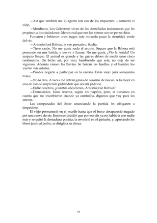 —Así que también me lo agarró con eso de los impuestos —comentó el
viejo.
      —Mordiscos. Los Gobiernos viven de las dentelladas traicioneras que les
propinan a los ciudadanos. Menos mal que nos las vemos con un perro chico.
      Fumaron y bebieron unos tragos más mirando pasar la eternidad verde
del río.
      —Antonio José Bolívar, te veo pensativo. Suelta.
      —Tiene razón. No me gusta nada el asunto. Seguro que la Babosa está
pensando en una batida, y me va a llamar. No me gusta. ¿Vio la herida? Un
zarpazo limpio. El animal es grande y las garras deben de medir unos cinco
centímetros. Un bicho así, por muy hambreado que esté, no deja de ser
vigoroso. Además vienen las lluvias. Se borran las huellas, y el hambre los
vuelve más astutos.
      —Puedes negarte a participar en la cacería. Estás viejo para semejantes
trotes.
      —No lo crea. A veces me entran ganas de casarme de nuevo. A lo mejor en
una de ésas lo sorprendo pidiéndole que sea mi padrino.
      —Entre nosotros, ¿cuántos años tienes, Antonio José Bolívar?
      —Demasiados. Unos sesenta, según los papeles, pero, si tomamos en
cuenta que me inscribieron cuando ya caminaba, digamos que voy para los
setenta.
      Las campanadas del Sucre anunciando la partida les obligaron a
despedirse.
      El viejo permaneció en el muelle hasta que el barco desapareció tragado
por una curva de río. Entonces decidió que por ese día ya no hablaría con nadie
más y se quitó la dentadura postiza, la envolvió en el pañuelo, y, apretando los
libros junto al pecho, se dirigió a su choza.




                                       19
 