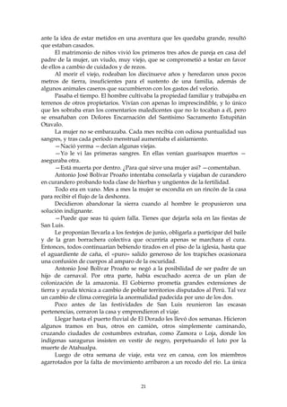 ante la idea de estar metidos en una aventura que les quedaba grande, resultó
que estaban casados.
      El matrimonio de niños vivió los primeros tres años de pareja en casa del
padre de la mujer, un viudo, muy viejo, que se comprometió a testar en favor
de ellos a cambio de cuidados y de rezos.
      Al morir el viejo, rodeaban los diecinueve años y heredaron unos pocos
metros de tierra, insuficientes para el sustento de una familia, además de
algunos animales caseros que sucumbieron con los gastos del velorio.
      Pasaba el tiempo. El hombre cultivaba la propiedad familiar y trabajaba en
terrenos de otros propietarios. Vivían con apenas lo imprescindible, y lo único
que les sobraba eran los comentarios maledicentes que no lo tocaban a él, pero
se ensañaban con Dolores Encarnación del Santísimo Sacramento Estupiñán
Otavalo.
      La mujer no se embarazaba. Cada mes recibía con odiosa puntualidad sus
sangres, y tras cada período menstrual aumentaba el aislamiento.
      —Nació yerma —decían algunas viejas.
      —Yo le vi las primeras sangres. En ellas venían guarisapos muertos —
aseguraba otra.
      —Está muerta por dentro. ¿Para qué sirve una mujer así? —comentaban.
      Antonio José Bolívar Proaño intentaba consolarla y viajaban de curandero
en curandero probando toda clase de hierbas y ungüentos de la fertilidad.
      Todo era en vano. Mes a mes la mujer se escondía en un rincón de la casa
para recibir el flujo de la deshonra.
      Decidieron abandonar la sierra cuando al hombre le propusieron una
solución indignante.
      —Puede que seas tú quien falla. Tienes que dejarla sola en las fiestas de
San Luis.
      Le proponían llevarla a los festejos de junio, obligarla a participar del baile
y de la gran borrachera colectiva que ocurriría apenas se marchara el cura.
Entonces, todos continuarían bebiendo tirados en el piso de la iglesia, hasta que
el aguardiente de caña, el «puro» salido generoso de los trapiches ocasionara
una confusión de cuerpos al amparo de la oscuridad.
      Antonio José Bolívar Proaño se negó a la posibilidad de ser padre de un
hijo de carnaval. Por otra parte, había escuchado acerca de un plan de
colonización de la amazonia. El Gobierno prometía grandes extensiones de
tierra y ayuda técnica a cambio de poblar territorios disputados al Perú. Tal vez
un cambio de clima corregiría la anormalidad padecida por uno de los dos.
      Poco antes de las festividades de San Luis reunieron las escasas
pertenencias, cerraron la casa y emprendieron el viaje.
      Llegar hasta el puerto fluvial de El Dorado les llevó dos semanas. Hicieron
algunos tramos en bus, otros en camión, otros simplemente caminando,
cruzando ciudades de costumbres extrañas, como Zamora o Loja, donde los
indígenas saragurus insisten en vestir de negro, perpetuando el luto por la
muerte de Atahualpa.
      Luego de otra semana de viaje, esta vez en canoa, con los miembros
agarrotados por la falta de movimiento arribaron a un recodo del río. La única



                                         21
 