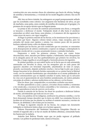 construcción era una enorme choza de calaminas que hacía de oficina, bodega
de semillas y herramientas, y vivienda de los recién llegados colonos. Eso era El
Idilio.
      Ahí, tras un breve trámite, les entregaron un papel pomposamente sellado
que los acreditaba como colonos. Les asignaron dos hectáreas de selva, un par
de machetes, unas palas, unos costales de semillas devoradas por el gorgojo y la
promesa de un apoyo técnico que no llegaría jamás.
      La pareja se dio a la tarea de construir precariamente una choza, y enseguida
se lanzaron a desbrozar el monte. Trabajando desde el alba hasta el atardecer
arrancaban un árbol, unas lianas, unas plantas, y al amanecer del día siguiente las
veían crecer de nuevo, con vigor vengativo.
      Al llegar la primera estación de las lluvias, se les terminaron las provisiones y
no sabían qué hacer. Algunos colonos tenían armas, viejas escopetas, pero los
animales del monte eran rápidos y astutos. Los mismos peces del río parecían
burlarse saltando frente a ellos sin dejarse atrapar.
      Aislados por las lluvias, por esos vendavales que no conocían, se consumían
en la desesperación de saberse condenados a esperar un milagro, contemplando la
incesante crecida del río y su paso arrastrando troncos y animales hinchados.
      Empezaron a morir los primeros colonos. Unos, por comer frutas
desconocidas; otros, atacados por fiebres rápidas y fulminantes; otros desaparecían
en la alargada panza de una boa quebrantahuesos que primero los envolvía, los
trituraba, y luego engullía en un prolongado y horrendo proceso de ingestión.
      Se sentían perdidos, en una estéril lucha con la lluvia que en cada arremetida
amenazaba con llevarles la choza, con los mosquitos que en cada pausa del
aguacero atacaban con ferocidad imparable, adueñándose de todo el cuerpo,
picando, succionando, dejando ardientes ronchas y larvas bajo la piel, que al poco
tiempo buscarían la luz abriendo heridas supurantes en su camino hacia la libertad
verde, con los animales hambrientos que merodeaban en el monte poblándolo de
sonidos estremecedores que no dejaban conciliar el sueño, hasta que la salvación
les vino con el aparecimiento de unos hombres semidesnudos, de rostros pintados
con pulpa de achiote y adornos multicolores en las cabezas y en los brazos.
      Eran los shuar, que, compadecidos, se acercaban a echarles una mano.
      De ellos aprendieron a cazar, a pescar, a levantar chozas estables y resistentes
a los vendavales, a reconocer los frutos comestibles y los venenosos, y, sobre todo,
de ellos aprendieron el arte de convivir con la selva.
      Pasada la estación de las lluvias, los shuar les ayudaron a desbrozar laderas
de monte, advirtiéndoles que todo eso era en vano.
      Pese a las palabras de los indígenas, sembraron las primeras semillas, y no les
llevó demasiado tiempo descubrir que la tierra era débil. Las constantes lluvias la
lavaban de tal forma que las plantas no recibían el sustento necesario y morían sin
florecer, de debilidad, o devoradas por los insectos.
      Al llegar la siguiente estación de las lluvias, los campos tan duramente
trabajados se deslizaron ladera abajo con el primer aguacero.
      Dolores Encarnación del Santísimo Sacramento Estupiñán Otavalo no
resistió el segundo año y se fue en medio de fiebres altísimas, consumida hasta
los huesos por la malaria.
      Antonio José Bolívar Proaño supo que no podía regresar al poblado
serrano. Los pobres lo perdonan todo, menos el fracaso.


                                          22
 