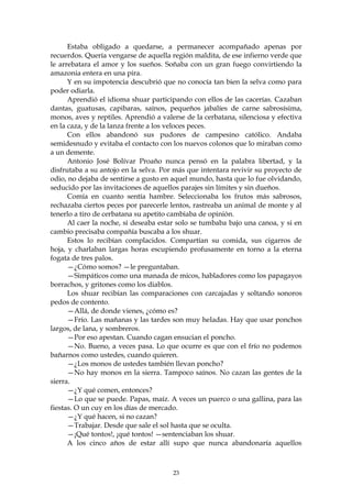 Estaba obligado a quedarse, a permanecer acompañado apenas por
recuerdos. Quería vengarse de aquella región maldita, de ese infierno verde que
le arrebatara el amor y los sueños. Soñaba con un gran fuego convirtiendo la
amazonia entera en una pira.
      Y en su impotencia descubrió que no conocía tan bien la selva como para
poder odiarla.
      Aprendió el idioma shuar participando con ellos de las cacerías. Cazaban
dantas, guatusas, capibaras, saínos, pequeños jabalíes de carne sabrosísima,
monos, aves y reptiles. Aprendió a valerse de la cerbatana, silenciosa y efectiva
en la caza, y de la lanza frente a los veloces peces.
      Con ellos abandonó sus pudores de campesino católico. Andaba
semidesnudo y evitaba el contacto con los nuevos colonos que lo miraban como
a un demente.
      Antonio José Bolívar Proaño nunca pensó en la palabra libertad, y la
disfrutaba a su antojo en la selva. Por más que intentara revivir su proyecto de
odio, no dejaba de sentirse a gusto en aquel mundo, hasta que lo fue olvidando,
seducido por las invitaciones de aquellos parajes sin límites y sin dueños.
      Comía en cuanto sentía hambre. Seleccionaba los frutos más sabrosos,
rechazaba ciertos peces por parecerle lentos, rastreaba un animal de monte y al
tenerlo a tiro de cerbatana su apetito cambiaba de opinión.
      Al caer la noche, si deseaba estar solo se tumbaba bajo una canoa, y si en
cambio precisaba compañía buscaba a los shuar.
      Estos lo recibían complacidos. Compartían su comida, sus cigarros de
hoja, y charlaban largas horas escupiendo profusamente en torno a la eterna
fogata de tres palos.
      —¿Cómo somos? —le preguntaban.
      —Simpáticos como una manada de micos, habladores como los papagayos
borrachos, y gritones como los diablos.
      Los shuar recibían las comparaciones con carcajadas y soltando sonoros
pedos de contento.
      —Allá, de donde vienes, ¿cómo es?
      —Frío. Las mañanas y las tardes son muy heladas. Hay que usar ponchos
largos, de lana, y sombreros.
      —Por eso apestan. Cuando cagan ensucian el poncho.
      —No. Bueno, a veces pasa. Lo que ocurre es que con el frío no podemos
bañarnos como ustedes, cuando quieren.
      —¿Los monos de ustedes también llevan poncho?
      —No hay monos en la sierra. Tampoco saínos. No cazan las gentes de la
sierra.
      —¿Y qué comen, entonces?
      —Lo que se puede. Papas, maíz. A veces un puerco o una gallina, para las
fiestas. O un cuy en los días de mercado.
      —¿Y qué hacen, si no cazan?
      —Trabajar. Desde que sale el sol hasta que se oculta.
      —¡Qué tontos!, ¡qué tontos! —sentenciaban los shuar.
      A los cinco años de estar allí supo que nunca abandonaría aquellos



                                       23
 