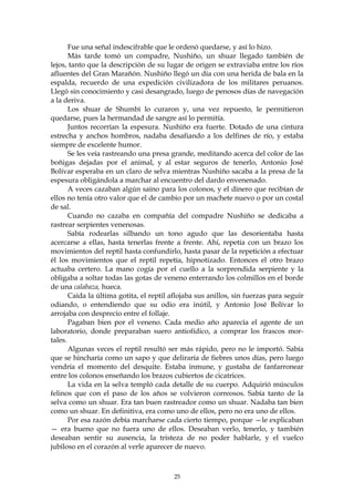 Fue una señal indescifrable que le ordenó quedarse, y así lo hizo.
       Más tarde tomó un compadre, Nushiño, un shuar llegado también de
lejos, tanto que la descripción de su lugar de origen se extraviaba entre los ríos
afluentes del Gran Marañón. Nushiño llegó un día con una herida de bala en la
espalda, recuerdo de una expedición civilizadora de los militares peruanos.
Llegó sin conocimiento y casi desangrado, luego de penosos días de navegación
a la deriva.
       Los shuar de Shumbi lo curaron y, una vez repuesto, le permitieron
quedarse, pues la hermandad de sangre así lo permitía.
       Juntos recorrían la espesura. Nushiño era fuerte. Dotado de una cintura
estrecha y anchos hombros, nadaba desafiando a los delfines de río, y estaba
siempre de excelente humor.
       Se les veía rastreando una presa grande, meditando acerca del color de las
boñigas dejadas por el animal, y al estar seguros de tenerlo, Antonio José
Bolívar esperaba en un claro de selva mientras Nushiño sacaba a la presa de la
espesura obligándola a marchar al encuentro del dardo envenenado.
       A veces cazaban algún saíno para los colonos, y el dinero que recibían de
ellos no tenía otro valor que el de cambio por un machete nuevo o por un costal
de sal.
       Cuando no cazaba en compañía del compadre Nushiño se dedicaba a
rastrear serpientes venenosas.
       Sabía rodearlas silbando un tono agudo que las desorientaba hasta
acercarse a ellas, hasta tenerlas frente a frente. Ahí, repetía con un brazo los
movimientos del reptil hasta confundirlo, hasta pasar de la repetición a efectuar
él los movimientos que el reptil repetía, hipnotizado. Entonces el otro brazo
actuaba certero. La mano cogía por el cuello a la sorprendida serpiente y la
obligaba a soltar todas las gotas de veneno enterrando los colmillos en el borde
de una calabaza, hueca.
       Caída la última gotita, el reptil aflojaba sus anillos, sin fuerzas para seguir
odiando, o entendiendo que su odio era inútil, y Antonio José Bolívar lo
arrojaba con desprecio entre el follaje.
       Pagaban bien por el veneno. Cada medio año aparecía el agente de un
laboratorio, donde preparaban suero antiofídico, a comprar los frascos mor-
tales.
       Algunas veces el reptil resultó ser más rápido, pero no le importó. Sabía
que se hincharía como un sapo y que deliraría de fiebres unos días, pero luego
vendría el momento del desquite. Estaba inmune, y gustaba de fanfarronear
entre los colonos enseñando los brazos cubiertos de cicatrices.
       La vida en la selva templó cada detalle de su cuerpo. Adquirió músculos
felinos que con el paso de los años se volvieron correosos. Sabía tanto de la
selva como un shuar. Era tan buen rastreador como un shuar. Nadaba tan bien
como un shuar. En definitiva, era como uno de ellos, pero no era uno de ellos.
       Por esa razón debía marcharse cada cierto tiempo, porque —le explicaban
— era bueno que no fuera uno de ellos. Deseaban verlo, tenerlo, y también
deseaban sentir su ausencia, la tristeza de no poder hablarle, y el vuelco
jubiloso en el corazón al verle aparecer de nuevo.



                                         25
 